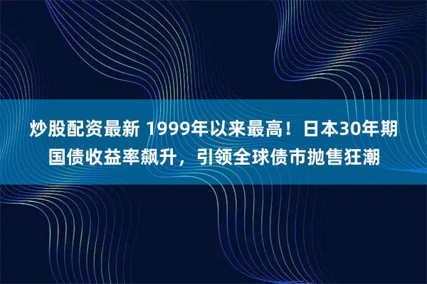 炒股配资最新 1999年以来最高！日本30年期国债收益率飙升，引领全球债市抛售狂潮