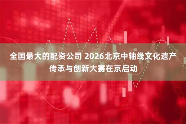 全国最大的配资公司 2026北京中轴线文化遗产传承与创新大赛在京启动