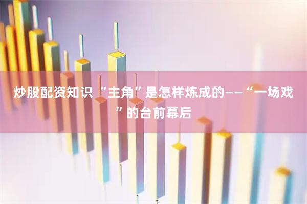 炒股配资知识 “主角”是怎样炼成的——“一场戏”的台前幕后