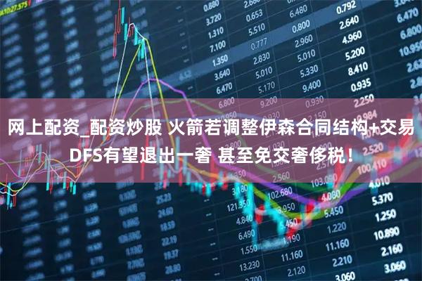 网上配资_配资炒股 火箭若调整伊森合同结构+交易DFS有望退出一奢 甚至免交奢侈税！
