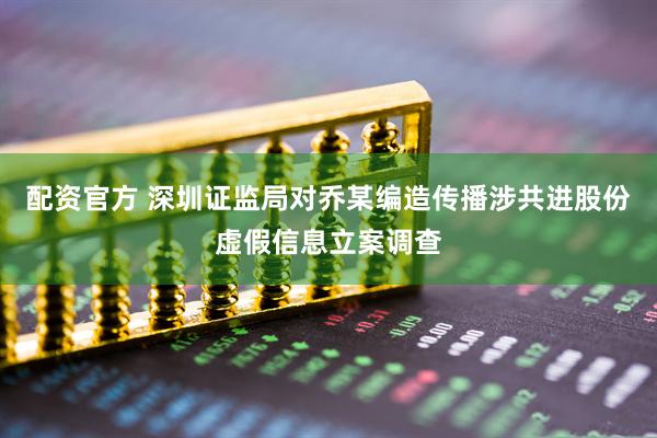 配资官方 深圳证监局对乔某编造传播涉共进股份虚假信息立案调查