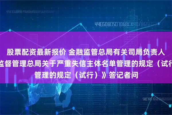 股票配资最新报价 金融监管总局有关司局负责人就《国家金融监督管理总局关于严重失信主体名单管理的规定（试行）》答记者问