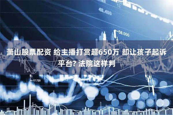 萧山股票配资 给主播打赏超650万 却让孩子起诉平台? 法院这样判