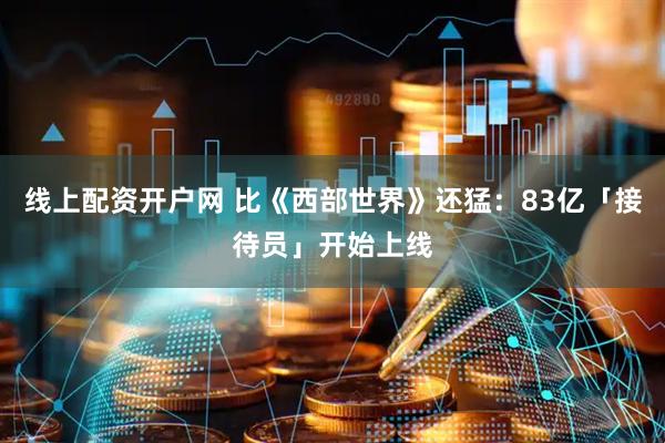 线上配资开户网 比《西部世界》还猛：83亿「接待员」开始上线