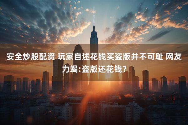 安全炒股配资 玩家自述花钱买盗版并不可耻 网友力竭:盗版还花钱？