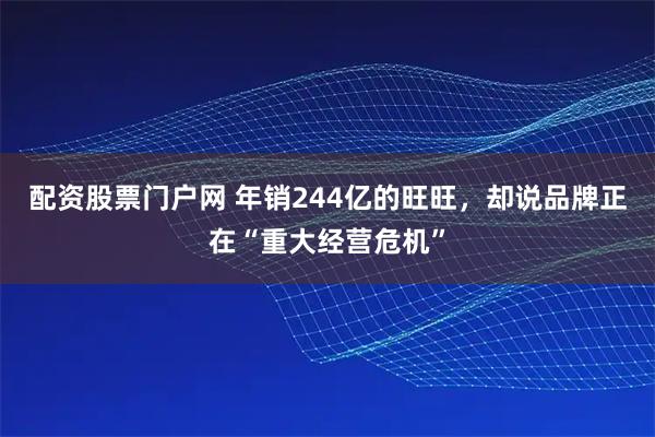 配资股票门户网 年销244亿的旺旺，却说品牌正在“重大经营危机”