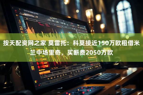 按天配资网之家 莫雷托：科莫接近150万欧租借米兰中场里奇，买断费2050万欧