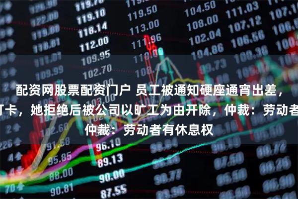 配资网股票配资门户 员工被通知硬座通宵出差，次日9时打卡，她拒绝后被公司以旷工为由开除，仲裁：劳动者有休息权
