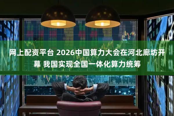 网上配资平台 2026中国算力大会在河北廊坊开幕 我国实现全国一体化算力统筹