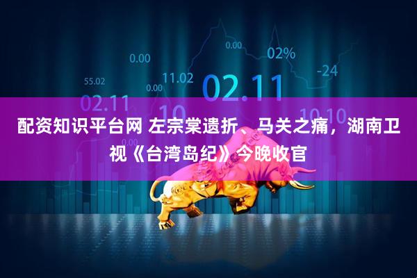 配资知识平台网 左宗棠遗折、马关之痛，湖南卫视《台湾岛纪》今晚收官