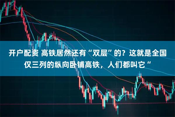 开户配资 高铁居然还有“双层”的？这就是全国仅三列的纵向卧铺高铁，人们都叫它“