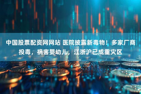中国股票配资网网站 医院披露新毒物！多家厂商投毒，祸害婴幼儿，江浙沪已成重灾区